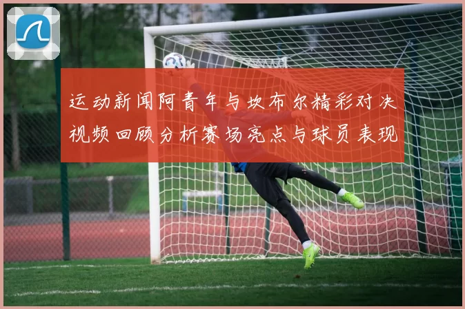 运动新闻阿青年与坎布尔精彩对决视频回顾分析赛场亮点与球员表现