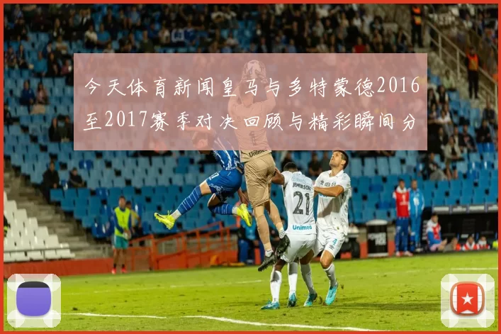 今天体育新闻皇马与多特蒙德2016至2017赛季对决回顾与精彩瞬间分析