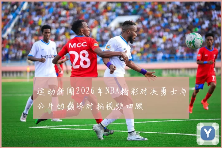 运动新闻2026年NBA精彩对决勇士与公牛的巅峰对抗视频回顾
